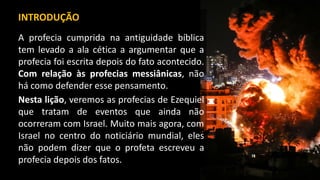 INTRODUÇÃO
A profecia cumprida na antiguidade bíblica
tem levado a ala cética a argumentar que a
profecia foi escrita depois do fato acontecido.
Com relação às profecias messiânicas, não
há como defender esse pensamento.
Nesta lição, veremos as profecias de Ezequiel
que tratam de eventos que ainda não
ocorreram com Israel. Muito mais agora, com
Israel no centro do noticiário mundial, eles
não podem dizer que o profeta escreveu a
profecia depois dos fatos.
 