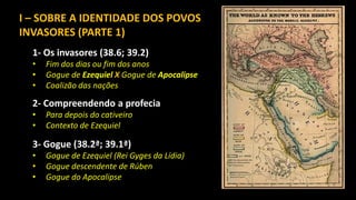 I – SOBRE A IDENTIDADE DOS POVOS
INVASORES (PARTE 1)
1- Os invasores (38.6; 39.2)
• Fim dos dias ou fim dos anos
• Gogue de Ezequiel X Gogue de Apocalipse
• Coalizão das nações
2- Compreendendo a profecia
• Para depois do cativeiro
• Contexto de Ezequiel
3- Gogue (38.2ª; 39.1ª)
• Gogue de Ezequiel (Rei Gyges da Lídia)
• Gogue descendente de Rúben
• Gogue do Apocalipse
 