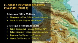 II – SOBRE A IDENTIDADE DOS POVOS
INVASORES. (PARTE 2)
1- Magogue (38.2b; 39.1b, 6a)
• Magogue – Citas, habitantes do Cáucaso
• Norte do Mar Negro e Mar Cáspio
2- Meseque e Tubal (38.2c; 39.1c).
• Tubal e Meseque – descendente de Jafé
• Tabal e Mushki – Frigianos da Capadócia
• Togarma (habitantes do Cáucaso)
• Gomer (habitantes do Cáucaso)
 