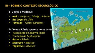 III – SOBRE O CONTEXTO ESCATOLÓGICO
1- Gogue e Magogue
• Indica um futuro inimigo de Israel
• Rei Gyges da Lídia
• Talmude – nomes paralelos
2- Como a Rússia aparece nesse contexto?
• Associação da palavra ROSH
• Tradução da Septuaginta
• Roshe = Rússia
• Meseque = Moscou
• Togarma = Tobolsks
 