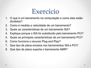 Exercício
1. O que é um barramento na computação e como eles estão
divididos?
2. Como é medida a velocidade de um barramento?
3. Quais as características de um barramento ISA?
4. Explique porque o ISA foi substituído pelo barramento PCI?
5. Quais as principais características de um barramento PCI?
6. Como funciona o recurso Plug and Play?
7. Que tipo de placa encaixa nos barramentos ISA e PCI?
8. Que tipo de placa suporta o barramento AMR?
 