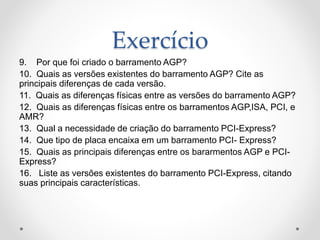 Exercício
9. Por que foi criado o barramento AGP?
10. Quais as versões existentes do barramento AGP? Cite as
principais diferenças de cada versão.
11. Quais as diferenças físicas entre as versões do barramento AGP?
12. Quais as diferenças físicas entre os barramentos AGP,ISA, PCI, e
AMR?
13. Qual a necessidade de criação do barramento PCI-Express?
14. Que tipo de placa encaixa em um barramento PCI- Express?
15. Quais as principais diferenças entre os bararmentos AGP e PCI-
Express?
16. Liste as versões existentes do barramento PCI-Express, citando
suas principais características.
 