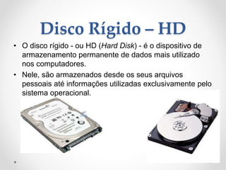 Disco Rígido – HD
• O disco rígido - ou HD (Hard Disk) - é o dispositivo de
armazenamento permanente de dados mais utilizado
nos computadores.
• Nele, são armazenados desde os seus arquivos
pessoais até informações utilizadas exclusivamente pelo
sistema operacional.
 