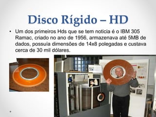 Disco Rígido – HD
• Um dos primeiros Hds que se tem noticia é o IBM 305
Ramac, criado no ano de 1956, armazenava até 5MB de
dados, possuía dimensões de 14x8 polegadas e custava
cerca de 30 mil dólares.
 