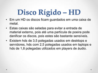 Disco Rígido – HD
• Em um HD os discos ficam guardados em uma caixa de
metal.
• Estas caixas são seladas para evitar a entrada de
material externo, pois até uma partícula de poeira pode
danificar os discos, pois estes são bastante sensíveis.
• Existem hds de 3,5 polegadas usados em desktops e
servidores, hds com 2,5 polegadas usados em laptops e
hds de 1,8 polegadas utilizados em players de áudio.
 