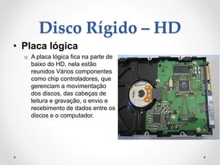 Disco Rígido – HD
• Placa lógica
o A placa lógica fica na parte de
baixo do HD, nela estão
reunidos Vários componentes
como chip controladores, que
gerenciam a movimentação
dos discos, das cabeças de
leitura e gravação, o envio e
recebimento de dados entre os
discos e o computador.
 