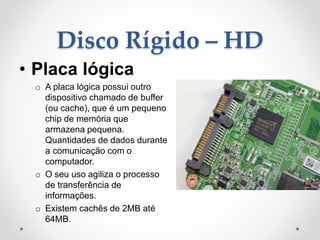 Disco Rígido – HD
• Placa lógica
o A placa lógica possui outro
dispositivo chamado de buffer
(ou cache), que é um pequeno
chip de memória que
armazena pequena.
Quantidades de dados durante
a comunicação com o
computador.
o O seu uso agiliza o processo
de transferência de
informações.
o Existem cachês de 2MB até
64MB.
 