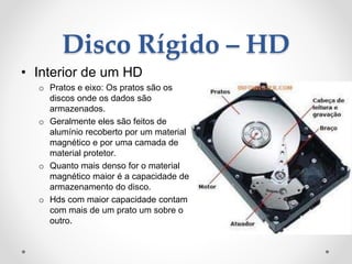 Disco Rígido – HD
• Interior de um HD
o Pratos e eixo: Os pratos são os
discos onde os dados são
armazenados.
o Geralmente eles são feitos de
alumínio recoberto por um material
magnético e por uma camada de
material protetor.
o Quanto mais denso for o material
magnético maior é a capacidade de
armazenamento do disco.
o Hds com maior capacidade contam
com mais de um prato um sobre o
outro.
 