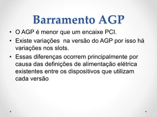 Barramento AGP
• O AGP é menor que um encaixe PCI.
• Existe variações na versão do AGP por isso há
variações nos slots.
• Essas diferenças ocorrem principalmente por
causa das definições de alimentação elétrica
existentes entre os dispositivos que utilizam
cada versão
 