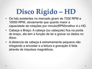 Disco Rígido – HD
• Os hds existentes no mercado giram de 7200 RPM a
10000 RPM, obviamente que quanto maior a
capacidade de rotações por minuto(RPM)melhor é o HD.
• Cabeça e Braço: A cabeça (ou cabeçote) fica na ponta
do braço, ela tem a função de ler e gravar os dados no
disco.
• A distancia da cabeça é extremamente pequena não
chegando a encostar e a leitura e gravação é feita
através de impulsos magnéticos.
 