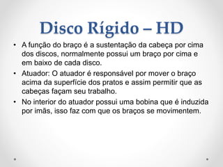 Disco Rígido – HD
• A função do braço é a sustentação da cabeça por cima
dos discos, normalmente possui um braço por cima e
em baixo de cada disco.
• Atuador: O atuador é responsável por mover o braço
acima da superfície dos pratos e assim permitir que as
cabeças façam seu trabalho.
• No interior do atuador possui uma bobina que é induzida
por imãs, isso faz com que os braços se movimentem.
 