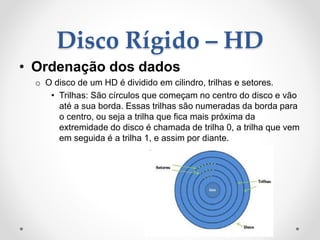 Disco Rígido – HD
• Ordenação dos dados
o O disco de um HD é dividido em cilindro, trilhas e setores.
• Trilhas: São círculos que começam no centro do disco e vão
até a sua borda. Essas trilhas são numeradas da borda para
o centro, ou seja a trilha que fica mais próxima da
extremidade do disco é chamada de trilha 0, a trilha que vem
em seguida é a trilha 1, e assim por diante.
 