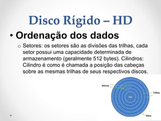 Disco Rígido – HD
• Ordenação dos dados
o Setores: os setores são as divisões das trilhas, cada
setor possui uma capacidade determinada de
armazenamento (geralmente 512 bytes). Cilindros:
Cilindro é como é chamada a posição das cabeças
sobre as mesmas trilhas de seus respectivos discos.
 