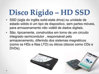 Disco Rígido – HD SSD
• SSD (sigla do inglês solid-state drive) ou unidade de
estado sólido é um tipo de dispositivo, sem partes móveis,
para armazenamento não volátil de dados digitais.
• São, tipicamente, construídos em torno de um circuito
integrado semicondutor , responsável pelo
armazenamento, diferindo dos sistemas magnéticos
(como os HDs e fitas LTO) ou óticos (discos como CDs e
DVDs).
 