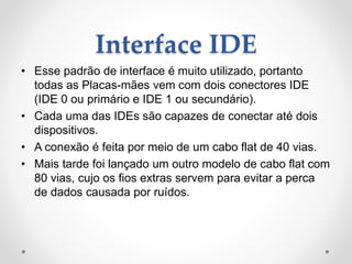 Interface IDE
• Esse padrão de interface é muito utilizado, portanto
todas as Placas-mães vem com dois conectores IDE
(IDE 0 ou primário e IDE 1 ou secundário).
• Cada uma das IDEs são capazes de conectar até dois
dispositivos.
• A conexão é feita por meio de um cabo flat de 40 vias.
• Mais tarde foi lançado um outro modelo de cabo flat com
80 vias, cujo os fios extras servem para evitar a perca
de dados causada por ruídos.
 