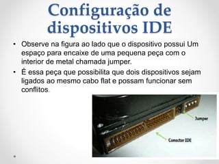 Configuração de
dispositivos IDE
• Observe na figura ao lado que o dispositivo possui Um
espaço para encaixe de uma pequena peça com o
interior de metal chamada jumper.
• É essa peça que possibilita que dois dispositivos sejam
ligados ao mesmo cabo flat e possam funcionar sem
conflitos.
 