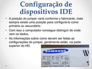 Configuração de
dispositivos IDE
• A posição do jumper varia conforme o fabricante, mais
sempre existe uma posição para configurá-lo como
primário ou secundário.
• Com isso o computador consegue distinguir de onde
vem os dados.
• As informações sobre como devem ser feitas as
configurações do jumper, geralmente estão na parte
superior do HD.
 