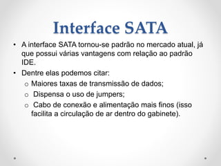 Interface SATA
• A interface SATA tornou-se padrão no mercado atual, já
que possui várias vantagens com relação ao padrão
IDE.
• Dentre elas podemos citar:
o Maiores taxas de transmissão de dados;
o Dispensa o uso de jumpers;
o Cabo de conexão e alimentação mais finos (isso
facilita a circulação de ar dentro do gabinete).
 
