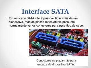 Interface SATA
• Em um cabo SATA não é possível ligar mais de um
dispositivo, mas as placas-mães atuais possuem
normalmente vários conectores para esse tipo de cabo.
 