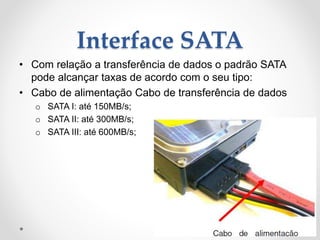 Interface SATA
• Com relação a transferência de dados o padrão SATA
pode alcançar taxas de acordo com o seu tipo:
• Cabo de alimentação Cabo de transferência de dados
o SATA I: até 150MB/s;
o SATA II: até 300MB/s;
o SATA III: até 600MB/s;
 