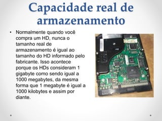 Capacidade real de
armazenamento
• Normalmente quando você
compra um HD, nunca o
tamanho real de
armazenamento é igual ao
tamanho do HD informado pelo
fabricante. Isso acontece
porque os HDs consideram 1
gigabyte como sendo igual a
1000 megabytes, da mesma
forma que 1 megabyte é igual a
1000 kilobytes e assim por
diante.
 