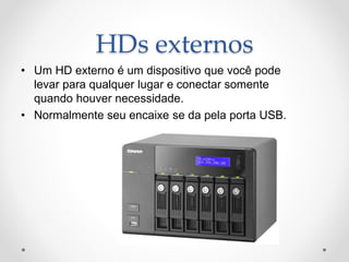 HDs externos
• Um HD externo é um dispositivo que você pode
levar para qualquer lugar e conectar somente
quando houver necessidade.
• Normalmente seu encaixe se da pela porta USB.
 