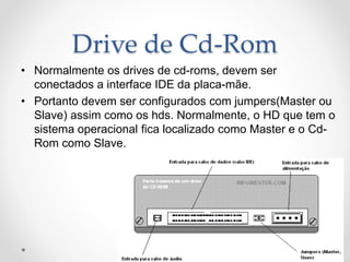 Drive de Cd-Rom
• Normalmente os drives de cd-roms, devem ser
conectados a interface IDE da placa-mãe.
• Portanto devem ser configurados com jumpers(Master ou
Slave) assim como os hds. Normalmente, o HD que tem o
sistema operacional fica localizado como Master e o Cd-
Rom como Slave.
 