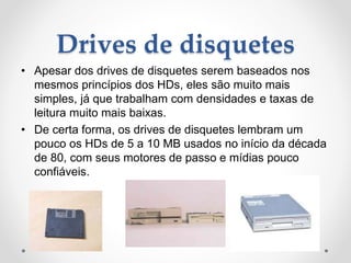 Drives de disquetes
• Apesar dos drives de disquetes serem baseados nos
mesmos princípios dos HDs, eles são muito mais
simples, já que trabalham com densidades e taxas de
leitura muito mais baixas.
• De certa forma, os drives de disquetes lembram um
pouco os HDs de 5 a 10 MB usados no início da década
de 80, com seus motores de passo e mídias pouco
confiáveis.
 