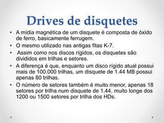 Drives de disquetes
• A mídia magnética de um disquete é composta de óxido
de ferro, basicamente ferrugem.
• O mesmo utilizado nas antigas fitas K-7.
• Assim como nos discos rígidos, os disquetes são
divididos em trilhas e setores.
• A diferença é que, enquanto um disco rígido atual possui
mais de 100.000 trilhas, um disquete de 1.44 MB possui
apenas 80 trilhas.
• O número de setores também é muito menor, apenas 18
setores por trilha num disquete de 1.44, muito longe dos
1200 ou 1500 setores por trilha dos HDs.
 