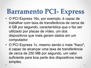 Barramento PCI- Express
• O PCI Express 16x, por exemplo, é capaz de
trabalhar com taxa de transferência de cerca de
4 GB por segundo, característica que o faz ser
utilizado por placas de vídeo, um dos
dispositivos que mais geram dados em um
computador.
• O PCI Express 1x, mesmo sendo o mais "fraco",
é capaz de alcançar uma taxa de transferência
de cerca de 250 MB por segundo, um valor
suficiente para boa parte dos dispositivos mais
simples.
 