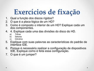 Exercícios de fixação
1. Qual a função dos discos rígidos?
2. O que é a placa lógica de um HD?
3. Como é composto o interior de um HD? Explique cada um
dos componentes.
4. 4. Explique cada uma das divisões do disco do HD.
a) Trilhas
b) Setores
c) Cilindros
5. Explique com suas palavras as características do padrão de
interface IDE.
6. Porque é necessário realizar a configuração de dispositivos
IDE. Explique como é feita essa configuração.
7. O que é um jumper?
 