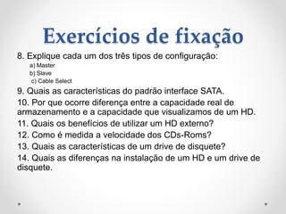 Exercícios de fixação
8. Explique cada um dos três tipos de configuração:
a) Master
b) Slave
c) Cable Select
9. Quais as características do padrão interface SATA.
10. Por que ocorre diferença entre a capacidade real de
armazenamento e a capacidade que visualizamos de um HD.
11. Quais os benefícios de utilizar um HD externo?
12. Como é medida a velocidade dos CDs-Roms?
13. Quais as características de um drive de disquete?
14. Quais as diferenças na instalação de um HD e um drive de
disquete.
 