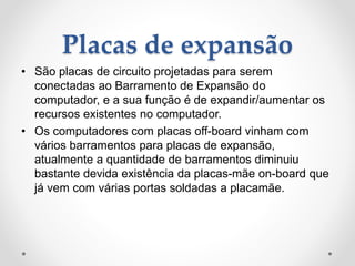 Placas de expansão
• São placas de circuito projetadas para serem
conectadas ao Barramento de Expansão do
computador, e a sua função é de expandir/aumentar os
recursos existentes no computador.
• Os computadores com placas off-board vinham com
vários barramentos para placas de expansão,
atualmente a quantidade de barramentos diminuiu
bastante devida existência da placas-mãe on-board que
já vem com várias portas soldadas a placamãe.
 
