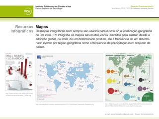 Instituto Politécnico do Cávado e Ave                                                                               Desenho Computacional II
                                      Escola Superior de Tecnologia                                                              Ano letivo - 2011 | 2012 || Professor Leonardo Pereira




         Recursos Mapas
      Infográficos Os mapas infográficos nem sempre são usados para ilustrar só a localização geográfica
                                      de um local. Em Infografia os mapas são muitas vezes utilizados para ilustrar, desde a
                                      adopção global, ou local, de um determinado produto, até à frequência de um determi-
                                      nado evento por região geográfica como a frequência de precipitação num conjunto de
                                      países.




http://www.mmda.com.br/blog2010/wp-
content/uploads/SmallBiz_Small.jpg




                                      http://fanpageflow.com/wp-content/uploads/2011/06/Global-Facebook-Statistics.jpg   http://4.bp.blogspot.com/-2pt7rO_OpJc/TVl9rGiM7hI/AAAAAAAAU-
                                                                                                                         qM/vZc75nxB5BI/s1600/mint-consumption-map.png




                                                                                                                         e-mail: leonardpeartree@gmail.com | Skype: leonardpeartree
 