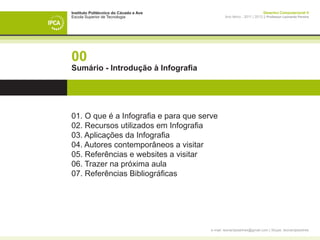Instituto Politécnico do Cávado e Ave                                    Desenho Computacional II
Escola Superior de Tecnologia                   Ano letivo - 2011 | 2012 || Professor Leonardo Pereira




00
Sumário - Introdução à Infografia




01. O que é a Infografia e para que serve
02. Recursos utilizados em Infografia
03. Aplicações da Infografia
04. Autores contemporâneos a visitar
05. Referências e websites a visitar
06. Trazer na próxima aula
07. Referências Bibliográficas




                                        e-mail: leonardpeartree@gmail.com | Skype: leonardpeartree
 