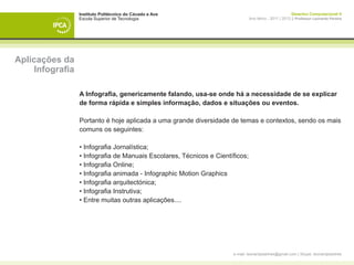 Instituto Politécnico do Cávado e Ave                                                 Desenho Computacional II
                  Escola Superior de Tecnologia                                Ano letivo - 2011 | 2012 || Professor Leonardo Pereira




Aplicações da
     Infografia

                  A Infografia, genericamente falando, usa-se onde há a necessidade de se explicar
                  de forma rápida e simples informação, dados e situações ou eventos.

                  Portanto é hoje aplicada a uma grande diversidade de temas e contextos, sendo os mais
                  comuns os seguintes:

                  • Infografia Jornalística;
                  • Infografia de Manuais Escolares, Técnicos e Científicos;
                  • Infografia Online;
                  • Infografia animada - Infographic Motion Graphics
                  • Infografia arquitectónica;
                  • Infografia Instrutiva;
                  • Entre muitas outras aplicações....




                                                                      e-mail: leonardpeartree@gmail.com | Skype: leonardpeartree
 