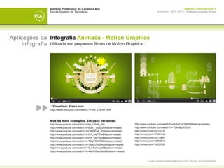 Instituto Politécnico do Cávado e Ave                                                                  Desenho Computacional II
                   Escola Superior de Tecnologia                                                 Ano letivo - 2011 | 2012 || Professor Leonardo Pereira




Aplicações da Infografia Animada - Motion Graphics
     Infografia Utilizada em pequenos filmes de Motion Graphics...




                   • Visualizar Vídeo em:
                   http://www.youtube.com/watch?v=bx_LWm6_6tA



                   Mas há mais exemplos. Em casa ver estes:
                   http://www.youtube.com/watch?v=bx_LWm6_6tA                   http://www.youtube.com/watch?v=chAwDHO5KdU&feature=related
                   http://www.youtube.com/watch?v=E3B__ovj2jU&feature=related   http://www.youtube.com/watch?v=Y54ABqSOScQ
                   http://www.youtube.com/watch?v=c3hp8Qaf_q0&feature=related   http://vimeo.com/25123730
                   http://www.youtube.com/watch?v=fnY_94jfTRo&feature=related   http://vimeo.com/17891444
                   http://www.youtube.com/watch?v=fnY_94jfTRo&feature=related   http://vimeo.com/25118844
                   http://www.youtube.com/watch?v=T3ujV58hRf8&feature=related   http://vimeo.com/12852616
                   http://www.youtube.com/watch?v=7jM61ZhQwkA&feature=related   http://vimeo.com/19833796
                   http://www.youtube.com/watch?v=9_i-AUXmJe8&feature=related
                   http://www.youtube.com/watch?v=49AfHGwuXeM&feature=related


                                                                                         e-mail: leonardpeartree@gmail.com | Skype: leonardpeartree
 