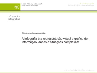 Instituto Politécnico do Cávado e Ave                                    Desenho Computacional II
              Escola Superior de Tecnologia                   Ano letivo - 2011 | 2012 || Professor Leonardo Pereira




  O que é a
Infografia?




              Dito de uma forma resumida...


              A Infografia é a representação visual e gráfica de
              informação, dados e situações complexas!




                                                      e-mail: leonardpeartree@gmail.com | Skype: leonardpeartree
 