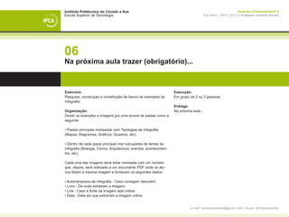 Instituto Politécnico do Cávado e Ave                                                                          Desenho Computacional II
Escola Superior de Tecnologia                                                         Ano letivo - 2011 | 2012 || Professor Leonardo Pereira




06
Na próxima aula trazer (obrigatório)...



Exercício:                                                          Execução:
Pesquisa, construção e constituição de banco de exemplos de         Em grupo de 2 ou 3 pessoas
Infografia
                                                                    Entrega:
Organização:                                                        Na próxima aula...
Dividir os exemplos e imagens por uma árvore de pastas como a
seguinte:

• Pastas principais nomeadas com Tipologias de Infografia
(Mapas, Diagramas, Gráficos, Quadros, etc).

• Dentro de cada pasta principal criar sub-pastas de temas de
infografia (Biologia, Carros, Arquitectura, eventos, acontecimen-
tos, etc).

Cada uma das imagens deve estar nomeada com um número
que, depois, será indexado a um documento PDF onde os alu-
nos listam a mesma imagem e fornecem os seguintes dados:

• Autor/empresa da infografia - Caso consigam descobrir;
• Livro - De onde extrairam a imagem;
• Link - Caso a fonte da imagem seja online;
• Data - Data em que extraíram a imagem online


                                                                              e-mail: leonardpeartree@gmail.com | Skype: leonardpeartree
 