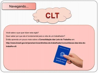 Navegando...

Você sabe o que quer dizer esta sigla?
Quer saber por que ela é fundamental para a vida de um trabalhador?
Então aprenda um pouco mais sobre a Consolidação das Leis do Trabalho em:
http://www.brasil.gov.br/para/servicos/direitos-do-trabalhador/consolidacao-das-leis-dotrabalho-clt

 
