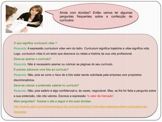 Ainda com dúvidas? Então vamos ler algumas
perguntas frequentes sobre a confecção de
currículos:

O que significa curriculum vitae ?
Resposta: A expressão curriculum vitae vem do latim. Curriculum significa trajetória e vitae significa vida.
Logo, curriculum vitae é um texto que descreve ou relata a história da sua vida profissional.
Deve-se assinar o currículo?
Resposta: Não é necessário assinar ou rubricar as páginas do seu currículo.
É preciso adicionar uma foto ao currículo?
Resposta: Não, pois se corre o risco de a foto estar sendo solicitada pela empresa com propósitos
discriminatórios.
Deve-se colocar a pretensão salarial no currículo?
Resposta: Não, pois salário é algo confidencial e, às vezes, negociável. Mas, se lhe for feita a pergunta sobre
a sua pretensão, não cite valores. Escreva a expressão “o valor de mercado”.
Mais perguntas? Acesse o site a seguir e tire suas dúvidas.
http://exame.abril.com.br/carreira/guia-do-curriculo/noticias/15-duvidas-classicas-sobre-curriculos-e-asrespostas

 