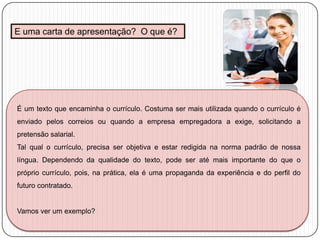 E uma carta de apresentação? O que é?

É um texto que encaminha o currículo. Costuma ser mais utilizada quando o currículo é
enviado pelos correios ou quando a empresa empregadora a exige, solicitando a

pretensão salarial.
Tal qual o currículo, precisa ser objetiva e estar redigida na norma padrão de nossa
língua. Dependendo da qualidade do texto, pode ser até mais importante do que o
próprio currículo, pois, na prática, ela é uma propaganda da experiência e do perfil do
futuro contratado.

Vamos ver um exemplo?

 