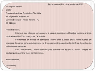 Rio de Janeiro (RJ), 13 de outubro de 2013.

Sr. Augusto Severo
Diretor
Empreendimentos e Construtora Pilar Ltda.
Av. Engenheiro Araguari, 55
Quintino Bocaiúva - Rio de Janeiro – RJ
22. 244.004

Prezado Senhor,
Informo o meu interesse em concorrer à vaga de técnico em edificações, conforme anúncio
publicado em 09/10/2013, no jornal “A Notícia”.
Sou formado em técnico em edificações há três anos e, desde então, venho atuando em
empresas de grande porte, principalmente na área orçamentária,organizando planilhas de custos das
mais diversas naturezas.
Sou

comunicativo,

tenho facilidade para trabalhar em equipe e

atualizar para aprimorar meus conhecimentos.

Atenciosamente,
(Assinatura)

busco

sempre me

 