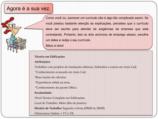 Agora é a sua vez.
Como você viu, escrever um currículo não é algo tão complicado assim. Se
você prestou bastante atenção às explicações, percebeu que o currículo

deve ser escrito para atender às exigências da empresa que está
contratando. Portanto, leia os dois anúncios de emprego abaixo, escolha
um deles e redija o seu currículo.
Mãos à obra!
Técnico em Edificações
Atribuições:
Trabalhar com projetos de instalações elétricas, hidráulica e outros em Auto Cad;
*Conhecimento avançado em Auto Cad;
*Boas noções de cálculos;
*Experiência sólida na área;
*Conhecimento do pacote Office;
Escolaridade:
Nível Técnico Completo em Edificações.
Local de Trabalho: Méier (Rio de Janeiro)
Horário de Trabalho: Segunda a Sexta (09h00 às 18h00)
Oferecemos: Salário + VT e VR.

 