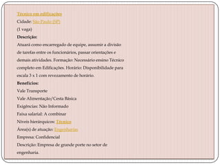 Técnico em edificações
Cidade: São Paulo (SP)
(1 vaga)
Descrição:
Atuará como encarregado de equipe, assumir a divisão
de tarefas entre os funcionários, passar orientações e
demais atividades. Formação: Necessário ensino Técnico
completo em Edificações. Horário: Disponibilidade para
escala 3 x 1 com revezamento de horário.
Benefícios:
Vale Transporte
Vale Alimentação/Cesta Básica
Exigências: Não Informado
Faixa salarial: A combinar
Níveis hierárquicos: Técnico
Área(s) de atuação: Engenharias
Empresa: Confidencial
Descrição: Empresa de grande porte no setor de
engenharia.

 