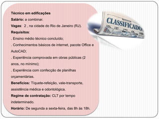 Técnico em edificações
Salário: a combinar.
Vagas: 2 , na cidade do Rio de Janeiro (RJ).
Requisitos:

. Ensino médio técnico concluído;
. Conhecimentos básicos de internet, pacote Office e
AutoCAD;
. Experiência comprovada em obras públicas (2
anos, no mínimo);
. Experiência com confecção de planilhas
orçamentárias.
Benefícios: Tíquete-refeição, vale-transporte,
assistência médica e odontológica.
Regime de contratação: CLT por tempo
indeterminado.
Horário: De segunda a sexta-feira, das 8h às 18h.

 