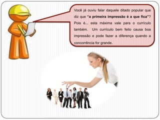 Você já ouviu falar daquele ditado popular que
diz que “a primeira impressão é a que fica”?
Pois é... esta máxima vale para o currículo
também.

Um currículo bem feito causa boa

impressão e pode fazer a diferença quando a
concorrência for grande.

 
