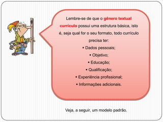 Lembre-se de que o gênero textual
currículo possui uma estrutura básica, isto
é, seja qual for o seu formato, todo currículo

precisa ter:
 Dados pessoais;
 Objetivo;
 Educação;
 Qualificação;
 Experiência profissional;
 Informações adicionais.

Veja, a seguir, um modelo padrão.

 