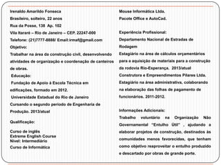 Irenaldo Amarildo Fonseca

Mouse Informática Ltda.

Brasileiro, solteiro, 22 anos

Pacote Office e AutoCad.

Rua da Posse, 138 Ap. 102
Vila Itararé – Rio de Janeiro – CEP. 22247-000

Experiência Profissional:

Telefone: (21)7777-8888/ Email:irmaf@gmail.com

Departamento Nacional de Estradas de

Objetivo:

Rodagem

Trabalhar na área da construção civil, desenvolvendo

Estagiário na área de cálculos orçamentários

atividades de organização e coordenação de canteiros

para a aquisição de materiais para a construção

de obras.

da rodovia Rio-Esperança. 2013/atual

Educação:

Construtora e Empreendimentos Pilares Ltda.

Fundação de Apoio à Escola Técnica em

Estagiário na área administrativa, colaborando

edificações, formado em 2012.

na elaboração das folhas de pagamento de

Universidade Estadual do Rio de Janeiro

funcionários. 2011-2012.

Cursando o segundo período de Engenharia de
Produção. 2013/atual

Informações Adicionais:
Trabalho

Qualificação:

voluntário

na

Organização

Não

Governamental “Entulho Útil” , ajudando a

Curso de inglês
Extreme English Course
Nível: Intermediário

elaborar projetos de construção, destinados às

Curso de Informática

como objetivo reaproveitar o entulho produzido

comunidades menos favorecidas, que tenham

e descartado por obras de grande porte.

 