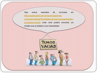 Veja

outros

exemplos

de

currículos

em

http://exame.abril.com.br/carreira/guia-docurriculo/noticias/10-modelos-de-curriculo-para-todosos-gostos-e-perfis onde você poderá encontrar um
modelo que se adapte a sua necessidade.

 